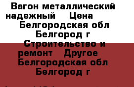 Вагон металлический, надежный. › Цена ­ 26 000 - Белгородская обл., Белгород г. Строительство и ремонт » Другое   . Белгородская обл.,Белгород г.